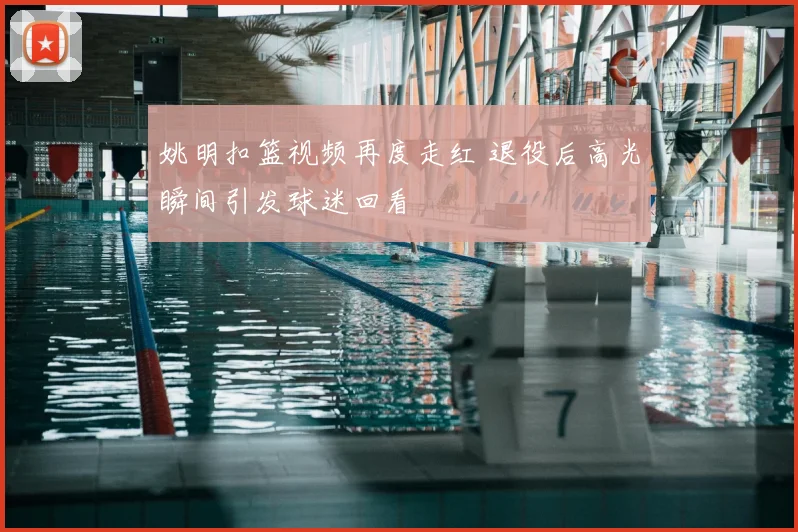 姚明扣篮视频再度走红 退役后高光瞬间引发球迷回看