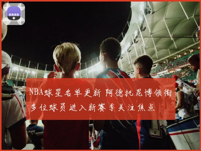 NBA球星名单更新 阿德托昆博领衔多位球员进入新赛季关注焦点