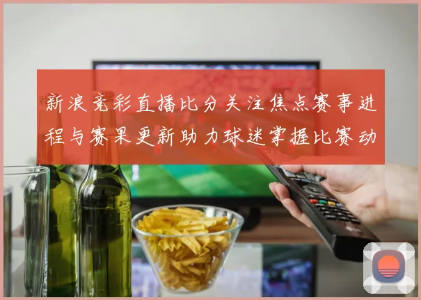 新浪竞彩直播比分关注焦点赛事进程与赛果更新助力球迷掌握比赛动态