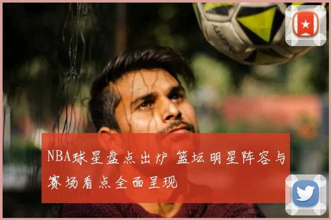 NBA球星盘点出炉 篮坛明星阵容与赛场看点全面呈现