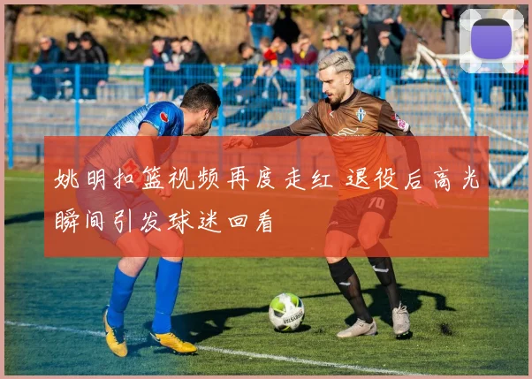 姚明扣篮视频再度走红 退役后高光瞬间引发球迷回看