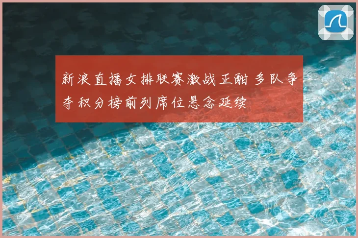 新浪直播女排联赛激战正酣 多队争夺积分榜前列席位悬念延续